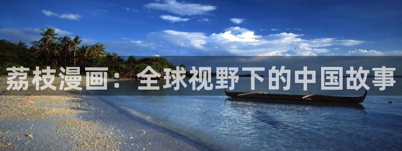 51漫画无删减版网址：荔枝漫画：全球视野下的中国故事
