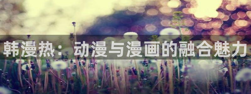 51漫画未删减免费在线看：韩漫热：动漫与漫画的融合魅力